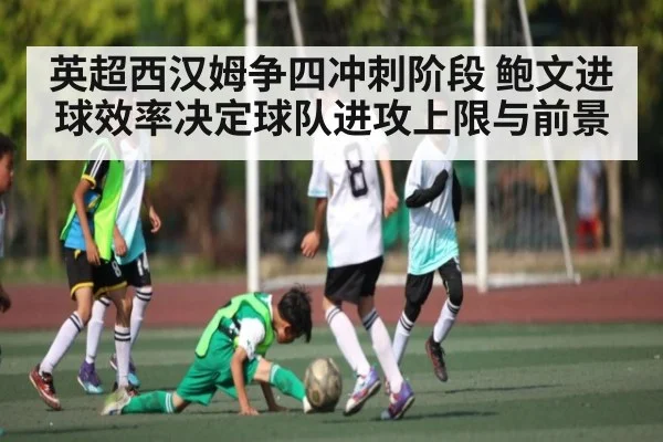 英超西汉姆争四冲刺阶段 鲍文进球效率决定球队进攻上限与前景