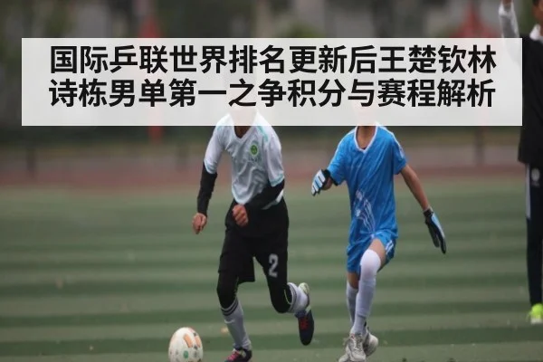 国际乒联世界排名更新后王楚钦林诗栋男单第一之争积分与赛程解析
